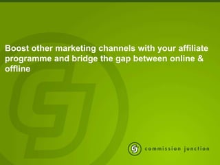 Boost other marketing channels with your affiliate
programme and bridge the gap between online &
offline
 