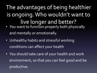 The advantages of being healthier
is ongoing.Who wouldn’t want to
live longer and better?
• You want to function properly both physically
and mentally or emotionally.
• Unhealthy habits and stressful working
conditions can affect your health
• You should take care of your health and work
environment, so that you can feel good and be
productive.
 