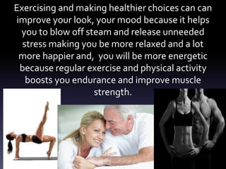 Exercising and making healthier choices can can
improve your look, your mood because it helps
you to blow off steam and release unneeded
stress making you be more relaxed and a lot
more happier and, you will be more energetic
because regular exercise and physical activity
boosts you endurance and improve muscle
strength.
 