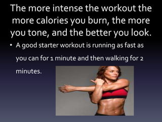 The more intense the workout the
more calories you burn, the more
you tone, and the better you look.
• A good starter workout is running as fast as
you can for 1 minute and then walking for 2
minutes.
 
