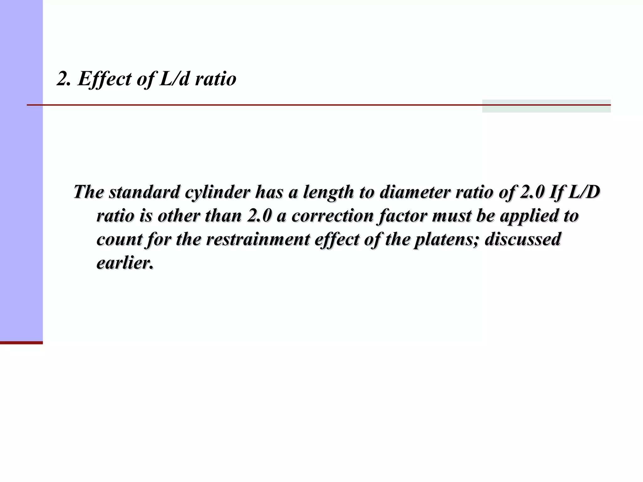 2. Effect of L/d ratio
The standard cylinder has a length to diameter ratio of 2.0 If L/DThe standard cylinder has a length to diameter ratio of 2.0 If L/D
ratio is other than 2.0 a correction factor must be applied toratio is other than 2.0 a correction factor must be applied to
count for the restrainment effect of the platens; discussedcount for the restrainment effect of the platens; discussed
earlier.earlier.
 