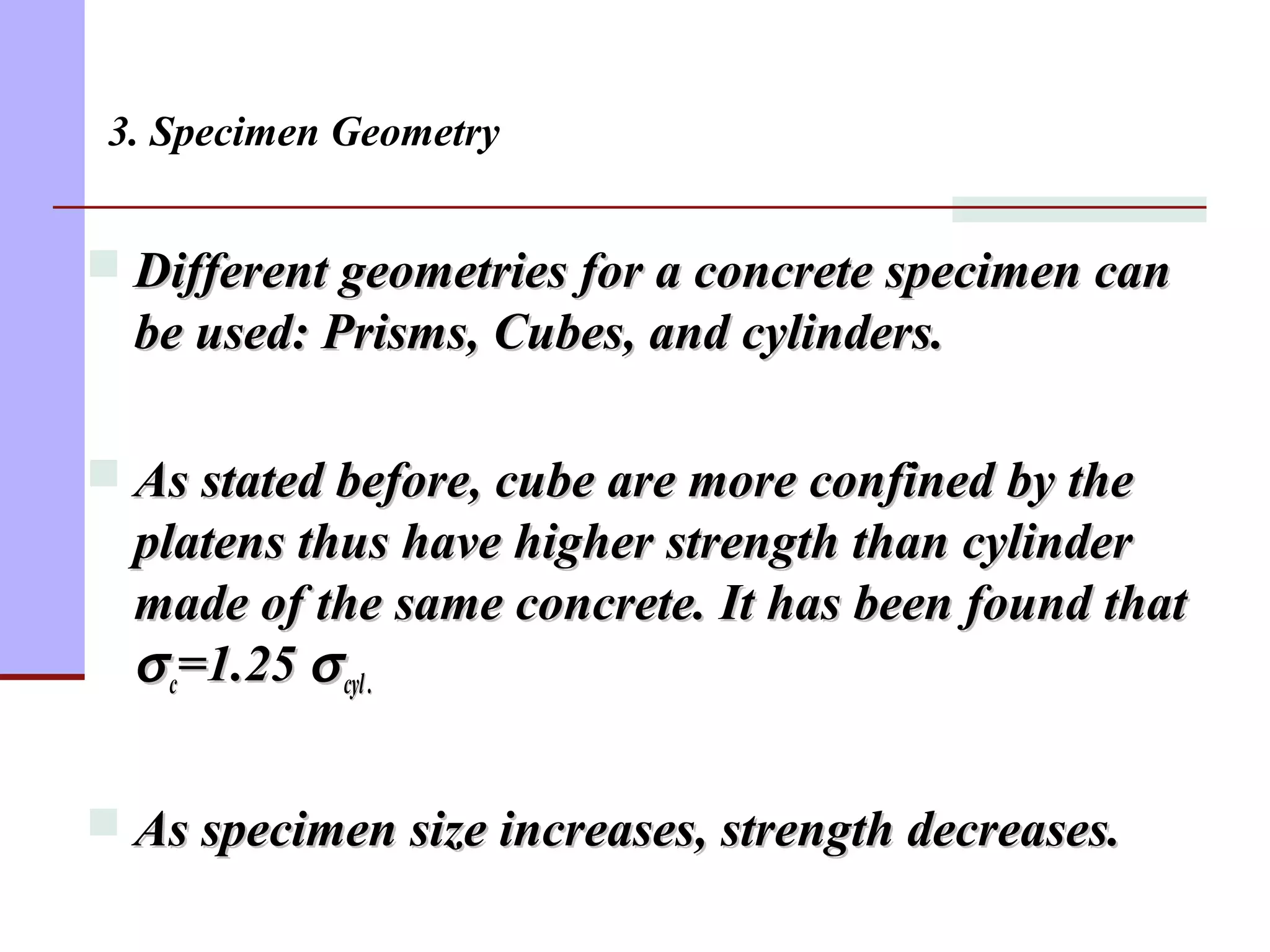 3. Specimen Geometry
 Different geometries for a concrete specimen canDifferent geometries for a concrete specimen can
be used: Prisms, Cubes, and cylinders.be used: Prisms, Cubes, and cylinders.
 As stated before, cube are more confined by theAs stated before, cube are more confined by the
platens thus have higher strength than cylinderplatens thus have higher strength than cylinder
made of the same concrete. It has been found thatmade of the same concrete. It has been found that
σσcc=1.25=1.25 σσcyl.cyl.
 As specimen size increases, strength decreases.As specimen size increases, strength decreases.
 