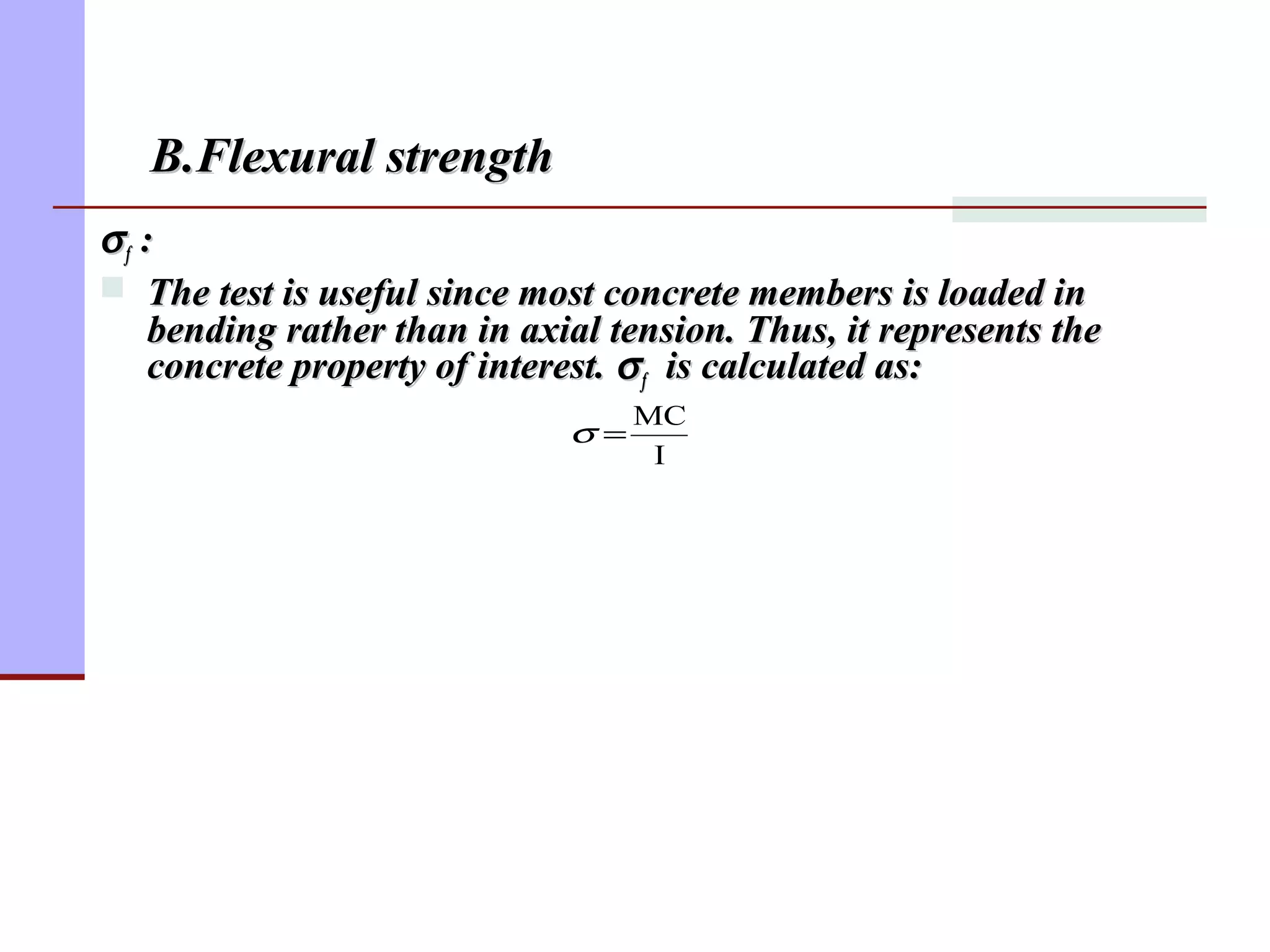 σσff ::
 The test is useful since most concrete members is loaded inThe test is useful since most concrete members is loaded in
bending rather than in axial tension. Thus, it represents thebending rather than in axial tension. Thus, it represents the
concrete property of interest.concrete property of interest. σσff is calculated as:is calculated as:
I
MC
=σ
B.Flexural strengthB.Flexural strength
 