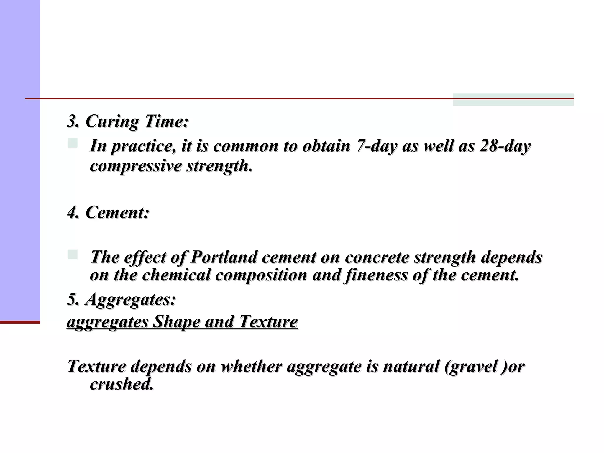 3. Curing Time:3. Curing Time:
 In practice, it is common to obtain 7-day as well as 28-dayIn practice, it is common to obtain 7-day as well as 28-day
compressive strength.compressive strength.
4. Cement:4. Cement:
 The effect of Portland cement on concrete strength dependsThe effect of Portland cement on concrete strength depends
on the chemical composition and fineness of the cement.on the chemical composition and fineness of the cement.
5. Aggregates:5. Aggregates:
aggregates Shape and Textureaggregates Shape and Texture
Texture depends on whether aggregate is natural (gravel )orTexture depends on whether aggregate is natural (gravel )or
crushed.crushed.
 