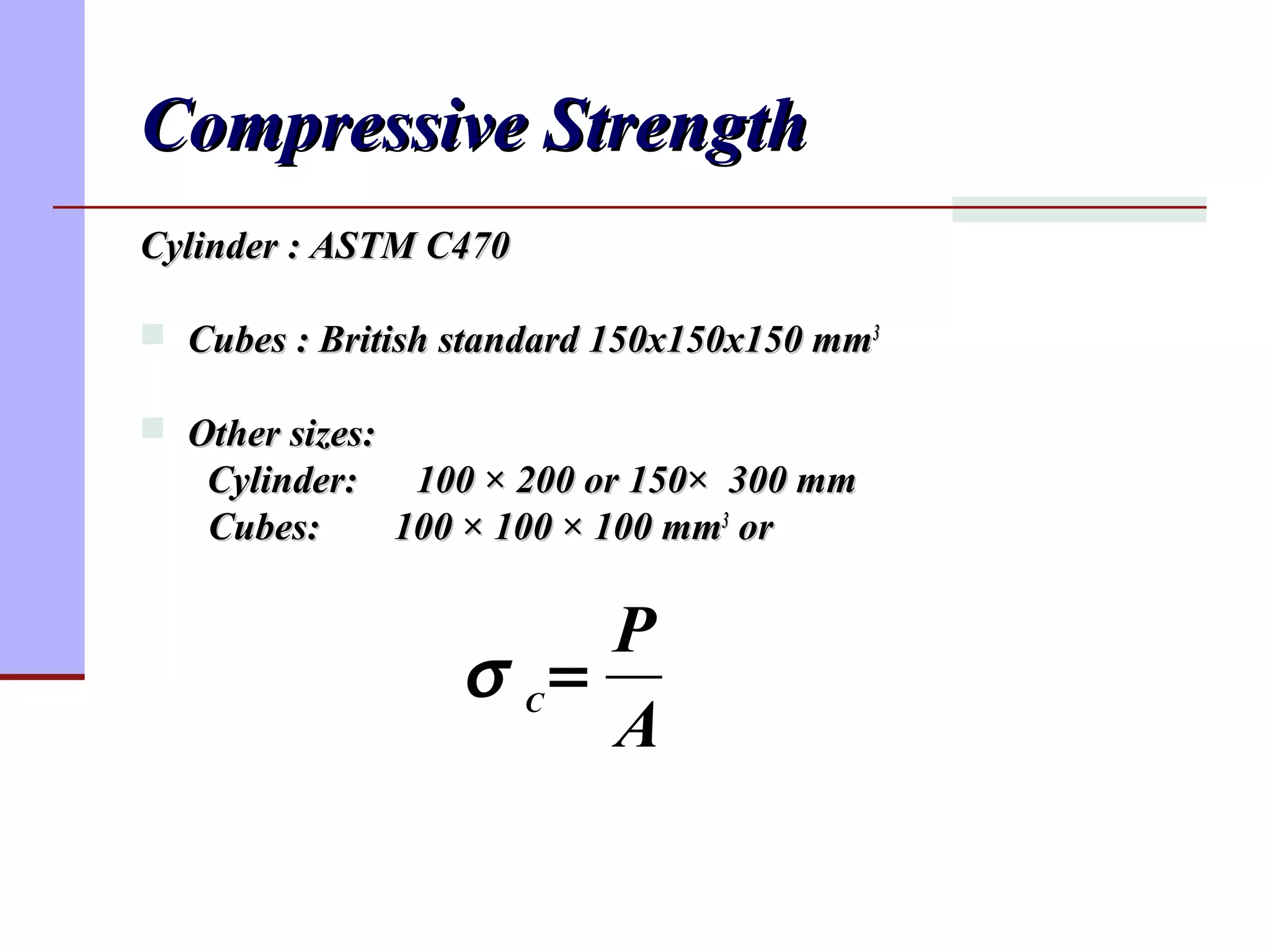 Compressive StrengthCompressive Strength
Cylinder : ASTM C470Cylinder : ASTM C470
 Cubes : British standard 150x150x150 mmCubes : British standard 150x150x150 mm33
 Other sizes:Other sizes:
Cylinder: 100Cylinder: 100 ×× 200 or 150200 or 150×× 300 mm300 mm
Cubes:Cubes: 100100 ×× 100100 ×× 100 mm100 mm33
oror
A
P
C
=σ
 
