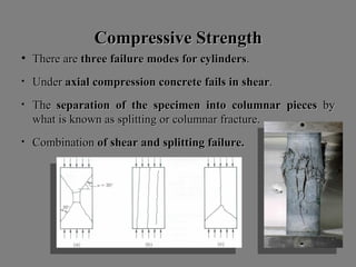 Compressive StrengthCompressive Strength
• ThereThere areare threethree failurefailure modesmodes forfor cylinderscylinders..
• UnderUnder axialaxial compressioncompression concreteconcrete failsfails inin shearshear..
• TheThe separationseparation ofof thethe specimenspecimen intointo columnarcolumnar piecespieces byby
whatwhat isis knownknown asas splittingsplitting oror columnarcolumnar fracture.fracture.
• CombinationCombination ofof shearshear andand splittingsplitting failure.failure.
 