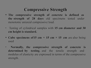 Compressive StrengthCompressive Strength
• The compressive strength of concrete is defined asThe compressive strength of concrete is defined as
the strength of 28the strength of 28 daysdays oldold specimensspecimens testedtested underunder
monotonicmonotonic uniaxialuniaxial compressivecompressive load.load.
• TestingTesting ofof cylindricalcylindrical samplessamples withwith 1515 cmcm diameterdiameter andand 3030
cmcm heightheight isis standard.standard.
• CubeCube specimensspecimens ofof1515 cmcm ×× 1515 cmcm ×× 1515 cmcm areare alsoalso beingbeing
usedused
• Normally,Normally, thethe compressivecompressive strengthstrength ofof concreteconcrete isis
determineddetermined byby testingtesting,, andand thethe tensiletensile strengthstrength andand
modulusmodulus ofof elasticityelasticity areare expressedexpressed inin termsterms ofof thethe compressivecompressive
strength.strength.
 