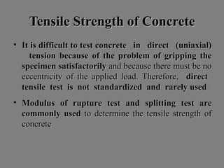 Tensile Strength of ConcreteTensile Strength of Concrete
• ItIt isis difficultdifficult toto testtest concreteconcrete inin directdirect (uniaxial)(uniaxial)
tensiontension becausebecause ofof thethe problemproblem ofof grippinggripping thethe
specimenspecimen satisfactorilysatisfactorily andand becausebecause therethere mustmust bebe nono
eccentricityeccentricity ofof thethe appliedapplied load.load. Therefore,Therefore, directdirect
tensiletensile testtest isis notnot standardizedstandardized andand rarelyrarely usedused
• ModulusModulus ofof rupturerupture testtest andand splittingsplitting testtest areare
commonlycommonly usedused toto determinedetermine thethe tensiletensile strengthstrength ofof
concreteconcrete
 