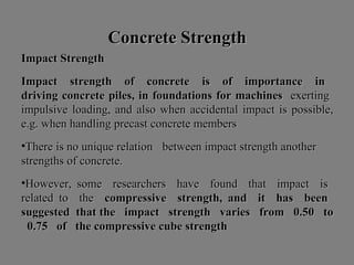 Concrete StrengthConcrete Strength
ImpactImpact StrengthStrength
ImpactImpact strengthstrength ofof concreteconcrete isis ofof importanceimportance inin
drivingdriving concreteconcrete piles,piles, inin foundationsfoundations forfor machinesmachines exertingexerting
impulsiveimpulsive loading,loading, andand alsoalso whenwhen accidentalaccidental impactimpact isis possible,possible,
e.g.e.g. whenwhen handlinghandling precastprecast concreteconcrete membersmembers
•ThereThere isis nono uniqueunique relationrelation betweenbetween impactimpact strengthstrength anotheranother
strengthsstrengths ofof concrete.concrete.
•However,However, somesome researchersresearchers havehave foundfound thatthat impactimpact isis
relatedrelated toto thethe compressivecompressive strength,strength, andand itit hashas beenbeen
suggestedsuggested thatthat thethe impactimpact strengthstrength variesvaries fromfrom 0.500.50 toto
0.750.75 ofof thethe compressivecompressive cubecube strengthstrength
 