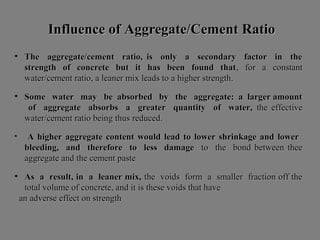 Influence ofInfluence of AAggregate/ggregate/CCementement RRatioatio
• The aggregate/cement ratio, is only a secondary factor in theThe aggregate/cement ratio, is only a secondary factor in the
strength of concrete but it has been found thatstrength of concrete but it has been found that, for a constant, for a constant
water/cement ratio, a leaner mix leads to a higher strength.water/cement ratio, a leaner mix leads to a higher strength.
• Some water may be absorbed by the aggregate: a larger amountSome water may be absorbed by the aggregate: a larger amount
of aggregate absorbs a greater quantity of water,of aggregate absorbs a greater quantity of water, the effectivethe effective
water/cement ratio being thus reduced.water/cement ratio being thus reduced.
• A higher aggregate content would lead to lower shrinkage and lowerA higher aggregate content would lead to lower shrinkage and lower
bleeding, and therefore to less damagebleeding, and therefore to less damage to the bond between theeto the bond between thee
aggregate and the cement pasteaggregate and the cement paste
• As a result, in a leaner mix,As a result, in a leaner mix, the voids form a smaller fraction off thethe voids form a smaller fraction off the
total volume of concrete, and it is these voids that havetotal volume of concrete, and it is these voids that have
an adverse effect on strengthan adverse effect on strength
 