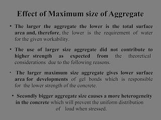 Effect of Maximum size of AggregateEffect of Maximum size of Aggregate
• The larger the aggregate the lower is the total surfaceThe larger the aggregate the lower is the total surface
area and, thereforearea and, therefore, the lower is the requirement of water, the lower is the requirement of water
for the given workability.for the given workability.
• The use of larger size aggregate did not contribute toThe use of larger size aggregate did not contribute to
higher strength as expected fromhigher strength as expected from the theoreticalthe theoretical
considerations due to the following reasons.considerations due to the following reasons.
• The larger maximum size aggregate gives lower surfaceThe larger maximum size aggregate gives lower surface
area for developmentsarea for developments of gel bonds which is responsibleof gel bonds which is responsible
for the lower strength of the concrete.for the lower strength of the concrete.
• Secondly bigger aggregate size causes a more heterogeneitySecondly bigger aggregate size causes a more heterogeneity
in the concretein the concrete which will prevent the uniform distributionwhich will prevent the uniform distribution
ofof load when stressed.load when stressed.
 