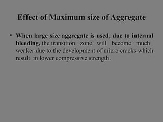 Effect of Maximum size of AggregateEffect of Maximum size of Aggregate
• When large size aggregate is used, due to internalWhen large size aggregate is used, due to internal
bleeding,bleeding, the transition zone will become muchthe transition zone will become much
weaker due to the development of micro cracks whichweaker due to the development of micro cracks which
result in lower compressive strength.result in lower compressive strength.
 