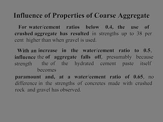 Influence ofInfluence of PProperties ofroperties of CCoarseoarse AAggregateggregate
For water/cement ratios below 0.4, the use ofFor water/cement ratios below 0.4, the use of
crushed aggregate has resultedcrushed aggregate has resulted in strengths up to 38 perin strengths up to 38 per
cent higher than when gravel is used.cent higher than when gravel is used.
With anWith an
influenceinfluence
strengthstrength
increase in the water/cement ratio to 0.5increase in the water/cement ratio to 0.5,,
thethe of aggregate falls offof aggregate falls off, presumably because, presumably because
the of the hydrated cement paste itselfthe of the hydrated cement paste itself
becomesbecomes
paramount and, at a water/cement ratio of 0.65paramount and, at a water/cement ratio of 0.65, no, no
difference in the strengths of concretes made with crusheddifference in the strengths of concretes made with crushed
rock and gravel has observed.rock and gravel has observed.
 