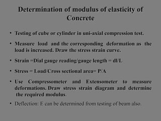 Determination of modulus of elasticity ofDetermination of modulus of elasticity of
ConcreteConcrete
• TestingTesting ofof cubecube oror cylindercylinder inin uni-axialuni-axial compressioncompression test.test.
• MeasureMeasure loadload andand thethe correspondingcorresponding deformationdeformation asas thethe
loadload isis increased.increased. DrawDraw thethe stressstress strainstrain curve.curve.
• StrainStrain =Dial=Dial gaugegauge reading/gaugereading/gauge lengthlength == dl/Ldl/L
• StressStress == Load/CrossLoad/Cross sectionalsectional area=area= P/AP/A
• UseUse CompressometerCompressometer andand ExtensometerExtensometer toto measuremeasure
deformations.deformations. DrawDraw stressstress strainstrain diagramdiagram andand determinedetermine
thethe requiredrequired modulusmodulus..
• Deflection:Deflection: EE cancan bebe determineddetermined fromfrom testingtesting ofof beambeam also.also.
 