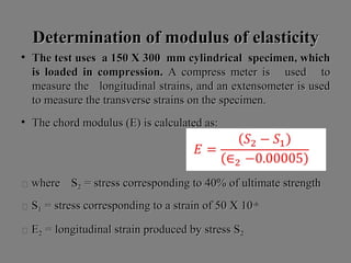 Determination of modulus of elasticityDetermination of modulus of elasticity
• The test uses a 150 X 300 mm cylindrical specimen, whichThe test uses a 150 X 300 mm cylindrical specimen, which
is loaded in compression.is loaded in compression. A compress meter is used toA compress meter is used to
measure the longitudinal strains, and an extensometer is usedmeasure the longitudinal strains, and an extensometer is used
to measure the transverse strains on the specimen.to measure the transverse strains on the specimen.
• The chord modulus (E) is calculated as:The chord modulus (E) is calculated as:
 wherewhere SS22 = stress corresponding to 40% of ultimate strength= stress corresponding to 40% of ultimate strength
 SS11 = stress corresponding to a strain of 50 X 10= stress corresponding to a strain of 50 X 10-6-6
 ΕΕ22 = longitudinal strain produced by stress S= longitudinal strain produced by stress S22
 