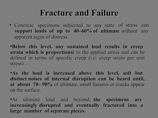 Fracture andFracture and FFailureailure
• ConcreteConcrete specimensspecimens subjectedsubjected toto anyany statestate ofof stressstress cancan
anyanysupportsupport loadsloads ofof upup toto 40–60%40–60% ofof ultimateultimate withoutwithout
apparentapparent signssigns ofof distress.distress.
•BelowBelow thisthis level,level, anyany sustainedsustained loadload resultsresults inin creepcreep
strainstrain whichwhich isis proportionaproportionall toto thethe appliedapplied stressstress andand cancan bebe
defineddefined inin termsterms ofof specificspecific creepcreep (i.e.(i.e. creepcreep strainstrain perper unitunit
stress)stress)
•AsAs thethe loadload isis increasedincreased aboveabove thisthis level,level, softsoft butbut
distinctdistinct noisesnoises ofof internalinternal disruptiondisruption cancan bebe heardheard until,until,
atat aboutabout 70– 90%70– 90% ofof ultimate,ultimate, smallsmall fissuresfissures oror crackscracks appearappear
onon thethe surface.surface.
•AtAt ultimateultimate loadload andand beyond;beyond; thethe specimensspecimens areare
increasinglyincreasingly disrupteddisrupted andand eventuallyeventually fracturedfractured intointo aa
largelarge numbernumber ofof separateseparate pieces.pieces.
 