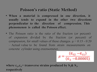 Poisson’s ratio (Static Method)Poisson’s ratio (Static Method)
• When a material is compressed in one direction, itWhen a material is compressed in one direction, it
usually tends to expand in the other two directionsusually tends to expand in the other two directions
perpendicular to the direction of compression. Thisperpendicular to the direction of compression. This
phenomenon is called the Poisson effect.phenomenon is called the Poisson effect.
• The Poisson ratio is the ratio of the fraction (or percent)The Poisson ratio is the ratio of the fraction (or percent)
of expansion divided by the fraction (or percent) ofof expansion divided by the fraction (or percent) of
compression, for small values of these changes. μ = 0.15 - 0.20compression, for small values of these changes. μ = 0.15 - 0.20
– Actual value to be found from strain measurements on– Actual value to be found from strain measurements on
concrete cylinder using extensometer.concrete cylinder using extensometer.
where εwhere εt2t2,ε,εt1t1= transverse strains produced by S= transverse strains produced by S22& S& S11,,
respectivelyrespectively
 