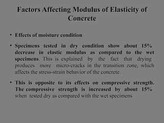 Factors Affecting Modulus of Elasticity ofFactors Affecting Modulus of Elasticity of
ConcreteConcrete
• Effects of moisture conditionEffects of moisture condition
• Specimens tested in dry condition show about 15%Specimens tested in dry condition show about 15%
decrease in elastic modulus as compared to the wetdecrease in elastic modulus as compared to the wet
specimensspecimens. This is explained by the fact that drying. This is explained by the fact that drying
produces more micro-cracks in the transition zone, whichproduces more micro-cracks in the transition zone, which
affects the stress-strain behavior of the concrete.affects the stress-strain behavior of the concrete.
• This is opposite to its effects on compressive strength.This is opposite to its effects on compressive strength.
The compressive strength is increased by about 15%The compressive strength is increased by about 15%
when tested dry as compared with the wet specimenswhen tested dry as compared with the wet specimens
 