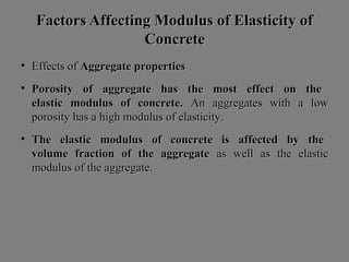 Factors Affecting Modulus of Elasticity ofFactors Affecting Modulus of Elasticity of
ConcreteConcrete
• Effects ofEffects of Aggregate propertiesAggregate properties
• Porosity of aggregate has the most effect on thePorosity of aggregate has the most effect on the
elastic modulus of concrete.elastic modulus of concrete. An aggregates with a lowAn aggregates with a low
porosity has a high modulus of elasticity.porosity has a high modulus of elasticity.
• The elastic modulus of concrete is affected by theThe elastic modulus of concrete is affected by the
volume fraction of the aggregatevolume fraction of the aggregate as well as the elasticas well as the elastic
modulus of the aggregate.modulus of the aggregate.
 