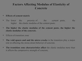 Factors Affecting Modulus of Elasticity ofFactors Affecting Modulus of Elasticity of
ConcreteConcrete
• Effects of cement matrixEffects of cement matrix
• TheThe lowerlower thethe porosityporosity ofof thethe cementcement paste, thepaste, the
higherhigher the elastic modulus of the cement paste.the elastic modulus of the cement paste.
• The higher the elastic modulus of the cement paste, the higher theThe higher the elastic modulus of the cement paste, the higher the
elastic modulus of the concrete.elastic modulus of the concrete.
• Effects of transition zoneEffects of transition zone
• The void spaces and and the micro cracksThe void spaces and and the micro cracks in the transition play a majorin the transition play a major
role in affecting the stress-strain behavior of concrete.role in affecting the stress-strain behavior of concrete.
• The transition zone characteristics affectThe transition zone characteristics affect the elastic modulus more thanthe elastic modulus more than
it affects the compressive strength of concrete.it affects the compressive strength of concrete.
 