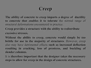 CreepCreep
The ability of concrete to creep imparts a degree of ductilityThe ability of concrete to creep imparts a degree of ductility
to concrete that enables it to tolerateto concrete that enables it to tolerate the normal range ofthe normal range of
structural deformations encountered in practice.structural deformations encountered in practice.
Creep provides a structure with the ability to redistributeCreep provides a structure with the ability to redistribute
excessive stresses.excessive stresses.
Without the ability to creep, concrete would simply be tooWithout the ability to creep, concrete would simply be too
brittle for use in the majority of structuresbrittle for use in the majority of structures. However, creep. However, creep
also may have detrimental effectsalso may have detrimental effects such as increased deflectionsuch as increased deflection
resulting in cracking, loss of prestress, and buckling ofresulting in cracking, loss of prestress, and buckling of
slender columns.slender columns.
It isIt is therefore important that the designer takes the necessarytherefore important that the designer takes the necessary
steps to allow for creep in the design of concrete structures.steps to allow for creep in the design of concrete structures.
 