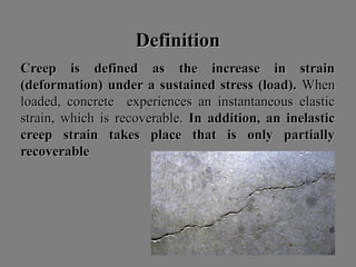 DefinitionDefinition
Creep is defined as the increase in strainCreep is defined as the increase in strain
(deformation) under a sustained stress (load).(deformation) under a sustained stress (load). WhenWhen
loaded, concrete experiences an instantaneous elasticloaded, concrete experiences an instantaneous elastic
strain, which is recoverable.strain, which is recoverable. In addition, an inelasticIn addition, an inelastic
creep strain takes place that is only partiallycreep strain takes place that is only partially
recoverablerecoverable
 