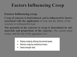 Factors Influencing CreepFactors Influencing Creep
Factors Influencing creepFactors Influencing creep
Creep of concrete is load induced, and is inﬂuenced by factorsCreep of concrete is load induced, and is inﬂuenced by factors
associated with the applicationassociated with the application of load and the ability of theof load and the ability of the
concrete to withstand the load.concrete to withstand the load.
The potential of the concrete to creep is determined by mixThe potential of the concrete to creep is determined by mix
materials and proportions of the concrete.materials and proportions of the concrete. The cement pasteThe cement paste
creeps, and the role of the aggregate is to:creeps, and the role of the aggregate is to:
 