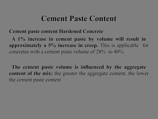 Cement Paste ContentCement Paste Content
Cement paste content Hardened ConcreteCement paste content Hardened Concrete
A 1% increase in cement paste by volume will result inA 1% increase in cement paste by volume will result in
approximately a 5% increase in creep.approximately a 5% increase in creep. This is applicable forThis is applicable for
concretes with a cement paste volume of 28% to 40%.concretes with a cement paste volume of 28% to 40%.
The cement paste volume is inﬂuenced by the aggregateThe cement paste volume is inﬂuenced by the aggregate
content of the mix:content of the mix: the greater the aggregate content, the lowerthe greater the aggregate content, the lower
the cement paste contentthe cement paste content
 