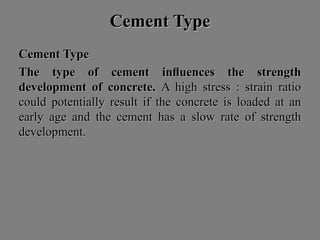 Cement TypeCement Type
Cement TypeCement Type
The type of cement inﬂuences the strengthThe type of cement inﬂuences the strength
development of concrete.development of concrete. A high stress : strain ratioA high stress : strain ratio
could potentially result if the concrete is loaded at ancould potentially result if the concrete is loaded at an
early age and the cement has a slow rate of strengthearly age and the cement has a slow rate of strength
development.development.
 