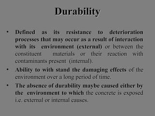 DurabilityDurability
• Defined as its resistance to deteriorationDefined as its resistance to deterioration
processes that may occur as a result of interactionprocesses that may occur as a result of interaction
with its environment (external)with its environment (external) or between theor between the
constituent materials or their reaction withconstituent materials or their reaction with
contaminants present (internal).contaminants present (internal).
• Ability to with stand the damaging effectsAbility to with stand the damaging effects of theof the
environment over a long period of time.environment over a long period of time.
• The absence of durability maybe caused either byThe absence of durability maybe caused either by
the environment to whichthe environment to which the concrete is exposedthe concrete is exposed
i.e. external or internal causes.i.e. external or internal causes.
 