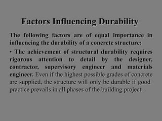 Factors Influencing DurabilityFactors Influencing Durability
The following factors are of equal importance inThe following factors are of equal importance in
inﬂuencing the durability of a concrete structure:inﬂuencing the durability of a concrete structure:
•• The achievement of structural durability requiresThe achievement of structural durability requires
rigorous attention to detail by the designer,rigorous attention to detail by the designer,
contractor, supervisory engineer and materialscontractor, supervisory engineer and materials
engineer.engineer. Even if the highest possible grades of concreteEven if the highest possible grades of concrete
are supplied, the structure will only be durable if goodare supplied, the structure will only be durable if good
practice prevails in all phases of the building project.practice prevails in all phases of the building project.
 