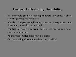 Factors Influencing DurabilityFactors Influencing Durability
• To accurately predict cracking, concrete properties such asTo accurately predict cracking, concrete properties such as
shrinkageshrinkage creep are consideredcreep are considered
• Member Shapes complicating concrete compaction andMember Shapes complicating concrete compaction and
thin concretethin concrete section are avoidedsection are avoided
• Ponding of water is prevented,Ponding of water is prevented, Rain and sea water drainedRain and sea water drained
away from structure.away from structure.
• No ingress of water canNo ingress of water can occur into joints.occur into joints.
• Correct curing time and methodsCorrect curing time and methods are specifiedare specified
 