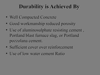 Durability is Achieved ByDurability is Achieved By
• Well Compacted ConcreteWell Compacted Concrete
• Good workmanship reduced porosityGood workmanship reduced porosity
• Use of aluminosulphate resisting cement ,Use of aluminosulphate resisting cement ,
Portland blast furnace slag, or PortlandPortland blast furnace slag, or Portland
pozzolana cement.pozzolana cement.
• Sufficient cover over reinforcementSufficient cover over reinforcement
• Use of low water cement RatioUse of low water cement Ratio
 