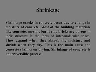 ShrinkageShrinkage
Shrinkage cracks in concreteShrinkage cracks in concrete occur due to change inoccur due to change in
moisture of concrete. Most of the building materialsmoisture of concrete. Most of the building materials
like concrete, mortar, burnt clay bricks are porouslike concrete, mortar, burnt clay bricks are porous inin
their structure in the form of inter-molecular space.their structure in the form of inter-molecular space.
They expand when they absorb the moisture andThey expand when they absorb the moisture and
shrink when they dry. This is the main cause theshrink when they dry. This is the main cause the
concrete shrinks on drying. Shrinkage of concrete isconcrete shrinks on drying. Shrinkage of concrete is
an irreversible process.an irreversible process.
 