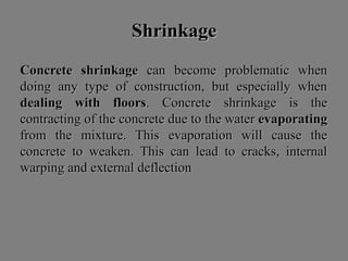 ShrinkageShrinkage
Concrete shrinkageConcrete shrinkage can become problematic whencan become problematic when
doing any type of construction, but especially whendoing any type of construction, but especially when
dealing with floorsdealing with floors. Concrete shrinkage is the. Concrete shrinkage is the
contracting of the concrete due to the watercontracting of the concrete due to the water evaporatingevaporating
from the mixture. This evaporation will cause thefrom the mixture. This evaporation will cause the
concrete to weaken. This can lead to cracks, internalconcrete to weaken. This can lead to cracks, internal
warping and external deflectionwarping and external deflection
 