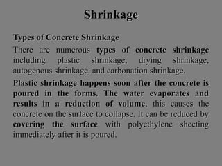 ShrinkageShrinkage
Types of Concrete ShrinkageTypes of Concrete Shrinkage
There are numerousThere are numerous types of concrete shrinkagetypes of concrete shrinkage
including plastic shrinkage, drying shrinkage,including plastic shrinkage, drying shrinkage,
autogenous shrinkage, and carbonation shrinkage.autogenous shrinkage, and carbonation shrinkage.
Plastic shrinkagePlastic shrinkage happens soon after the concrete ishappens soon after the concrete is
poured in the forms. The water evaporates andpoured in the forms. The water evaporates and
results in a reduction of volumeresults in a reduction of volume, this causes the, this causes the
concrete on the surface to collapse. It can be reduced byconcrete on the surface to collapse. It can be reduced by
covering the surfacecovering the surface with polyethylene sheetingwith polyethylene sheeting
immediately after it is poured.immediately after it is poured.
 