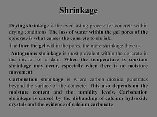 ShrinkageShrinkage
Drying shrinkageDrying shrinkage is the ever lasting process for concrete withinis the ever lasting process for concrete within
drying conditions.drying conditions. The loss of water within the gel pores of theThe loss of water within the gel pores of the
concrete is what causes the concrete to shrink.concrete is what causes the concrete to shrink.
TheThe finer the gelfiner the gel within the pores, the more shrinkage there is.within the pores, the more shrinkage there is.
Autogenous shrinkageAutogenous shrinkage is most prevalent within the concrete inis most prevalent within the concrete in
the interior of a dam.the interior of a dam. When the temperature is constantWhen the temperature is constant
shrinkage may occur, especially when there is no moistureshrinkage may occur, especially when there is no moisture
movementmovement
Carbonation shrinkageCarbonation shrinkage is where carbon dioxide penetratesis where carbon dioxide penetrates
beyond the surface of the concrete.beyond the surface of the concrete. This also depends on theThis also depends on the
moisture content and the humidity levels. Carbonationmoisture content and the humidity levels. Carbonation
shrinkage is caused by the disbanding of calcium hydroxideshrinkage is caused by the disbanding of calcium hydroxide
crystals and the evidence of calcium carbonatecrystals and the evidence of calcium carbonate
 