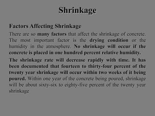 ShrinkageShrinkage
Factors Affecting ShrinkageFactors Affecting Shrinkage
There are soThere are so many factorsmany factors that affect the shrinkage of concrete.that affect the shrinkage of concrete.
The most important factor is theThe most important factor is the drying conditiondrying condition or theor the
humidity in the atmosphere.humidity in the atmosphere. No shrinkage will occur if theNo shrinkage will occur if the
concrete is placed in one hundred percent relative humidity.concrete is placed in one hundred percent relative humidity.
The shrinkage rate will decrease rapidly with time. It hasThe shrinkage rate will decrease rapidly with time. It has
been documented that fourteen to thirty-four percent of thebeen documented that fourteen to thirty-four percent of the
twenty year shrinkage will occur within two weeks of it beingtwenty year shrinkage will occur within two weeks of it being
poured.poured. Within one year of the concrete being poured, shrinkageWithin one year of the concrete being poured, shrinkage
will be about sixty-six to eighty-five percent of the twenty yearwill be about sixty-six to eighty-five percent of the twenty year
shrinkageshrinkage
 