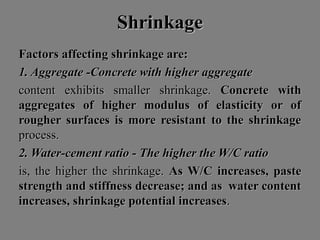 ShrinkageShrinkage
Factors affecting shrinkage are:Factors affecting shrinkage are:
1. Aggregate -Concrete with higher aggregate1. Aggregate -Concrete with higher aggregate
content exhibits smaller shrinkage.content exhibits smaller shrinkage. Concrete withConcrete with
aggregates of higher modulus of elasticity or ofaggregates of higher modulus of elasticity or of
rougher surfaces is more resistant to the shrinkagerougher surfaces is more resistant to the shrinkage
process.process.
2. Water-cement ratio - The higher the W/C ratio2. Water-cement ratio - The higher the W/C ratio
is, the higher the shrinkage.is, the higher the shrinkage. As W/C increases, pasteAs W/C increases, paste
strength and stiffness decrease; and as water contentstrength and stiffness decrease; and as water content
increases, shrinkage potential increasesincreases, shrinkage potential increases..
 