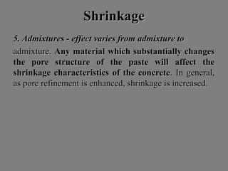 ShrinkageShrinkage
5. Admixtures - effect varies from admixture to5. Admixtures - effect varies from admixture to
admixture.admixture. Any material which substantially changesAny material which substantially changes
the pore structure of the paste will affect thethe pore structure of the paste will affect the
shrinkage characteristics of the concreteshrinkage characteristics of the concrete. In general,. In general,
as pore refinement is enhanced, shrinkage is increased.as pore refinement is enhanced, shrinkage is increased.
 