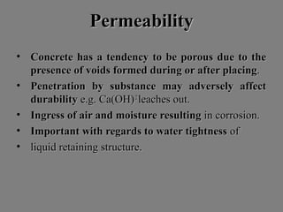 PermeabilityPermeability
• Concrete has a tendency to be porous due to theConcrete has a tendency to be porous due to the
presence of voids formed during or after placingpresence of voids formed during or after placing..
• Penetration by substance may adversely affectPenetration by substance may adversely affect
durabilitydurability e.g. Ca(OH)e.g. Ca(OH)22
leaches out.leaches out.
• Ingress of air and moisture resultingIngress of air and moisture resulting in corrosion.in corrosion.
• Important with regards to water tightnessImportant with regards to water tightness ofof
• liquid retaining structure.liquid retaining structure.
 
