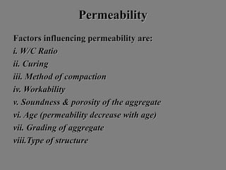 PermeabilityPermeability
Factors influencing permeability are:Factors influencing permeability are:
i. W/C Ratioi. W/C Ratio
ii. Curingii. Curing
iii. Method of compactioniii. Method of compaction
iv. Workabilityiv. Workability
v. Soundness & porosity of the aggregatev. Soundness & porosity of the aggregate
vi. Age (permeability decrease with age)vi. Age (permeability decrease with age)
vii. Grading of aggregatevii. Grading of aggregate
viii.Type of structureviii.Type of structure
 