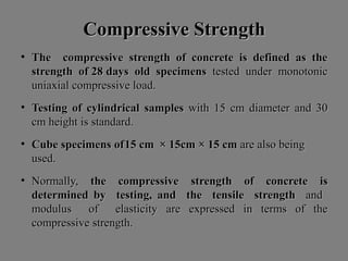 Compressive StrengthCompressive Strength
• The compressive strength of concrete is defined as theThe compressive strength of concrete is defined as the
strength of 28strength of 28 daysdays oldold specimensspecimens testedtested underunder monotonicmonotonic
uniaxialuniaxial compressivecompressive load.load.
• TestingTesting ofof cylindricalcylindrical samplessamples withwith 1515 cmcm diameterdiameter andand 3030
cmcm heightheight isis standard.standard.
• CubeCube specimensspecimens ofof1515 cmcm ×× 15cm15cm ×× 1515 cmcm areare alsoalso beingbeing
used.used.
• Normally,Normally, thethe compressivecompressive strengthstrength ofof concreteconcrete isis
determineddetermined byby testing,testing, andand thethe tensiletensile strengthstrength andand
modulusmodulus ofof elasticityelasticity areare expressedexpressed inin termsterms ofof thethe
compressivecompressive strength.strength.
 