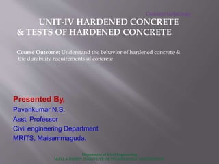 Department of Civil Engineering
MALLA REDDY INSTITUTE OF TECHNOLOGY AND SCIENCE
Presented By,
Pavankumar N.S.
Asst. Professor
Civil engineering Department
MRITS, Maisammaguda.
Concrete technology
UNIT-IV HARDENED CONCRETE
& TESTS OF HARDENED CONCRETE
Course Outcome: Understand the behavior of hardened concrete &
the durability requirements of concrete
 