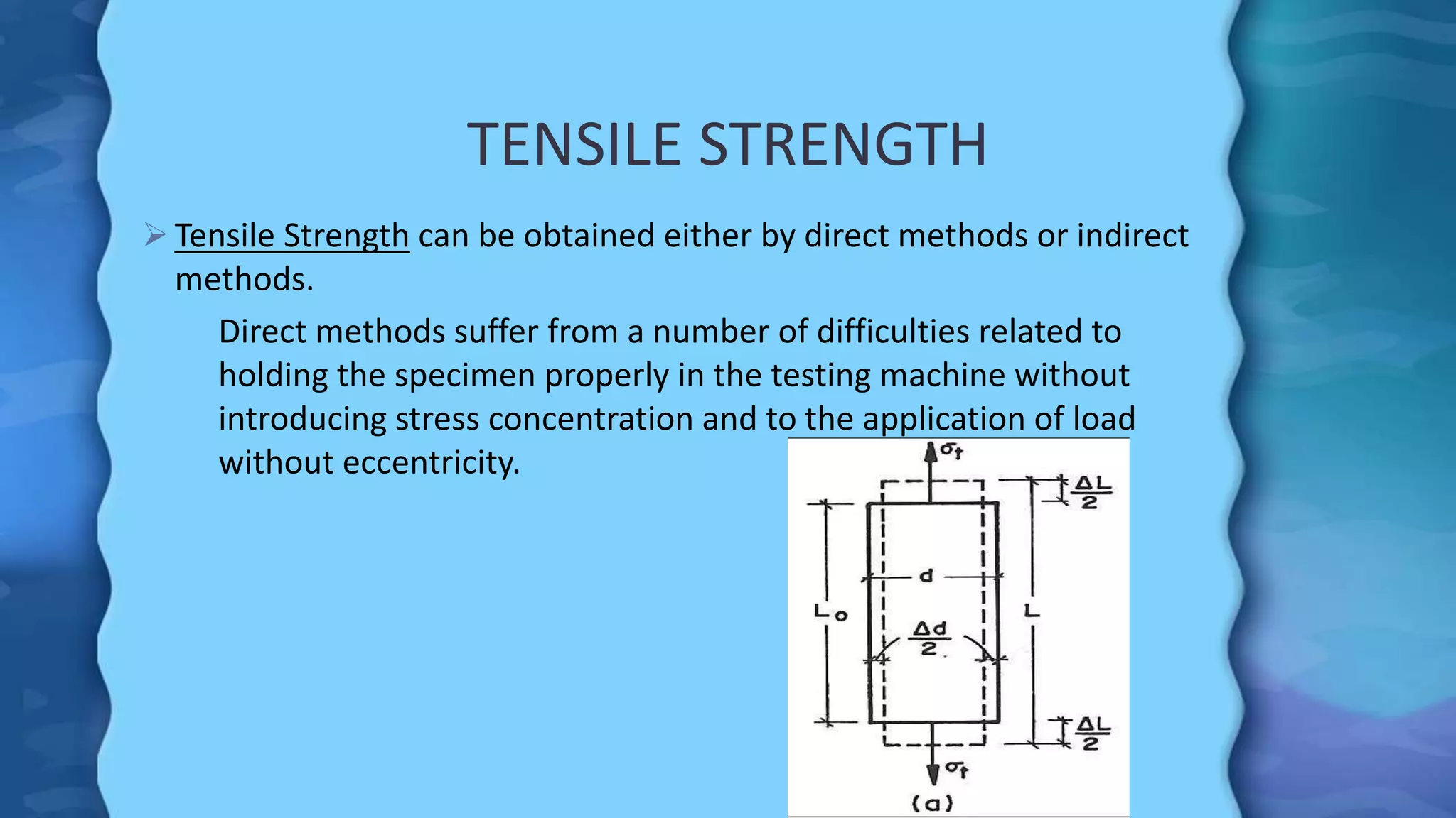 TENSILE STRENGTH
 Tensile Strength can be obtained either by direct methods or indirect
methods.
Direct methods suffer from a number of difficulties related to
holding the specimen properly in the testing machine without
introducing stress concentration and to the application of load
without eccentricity.
 