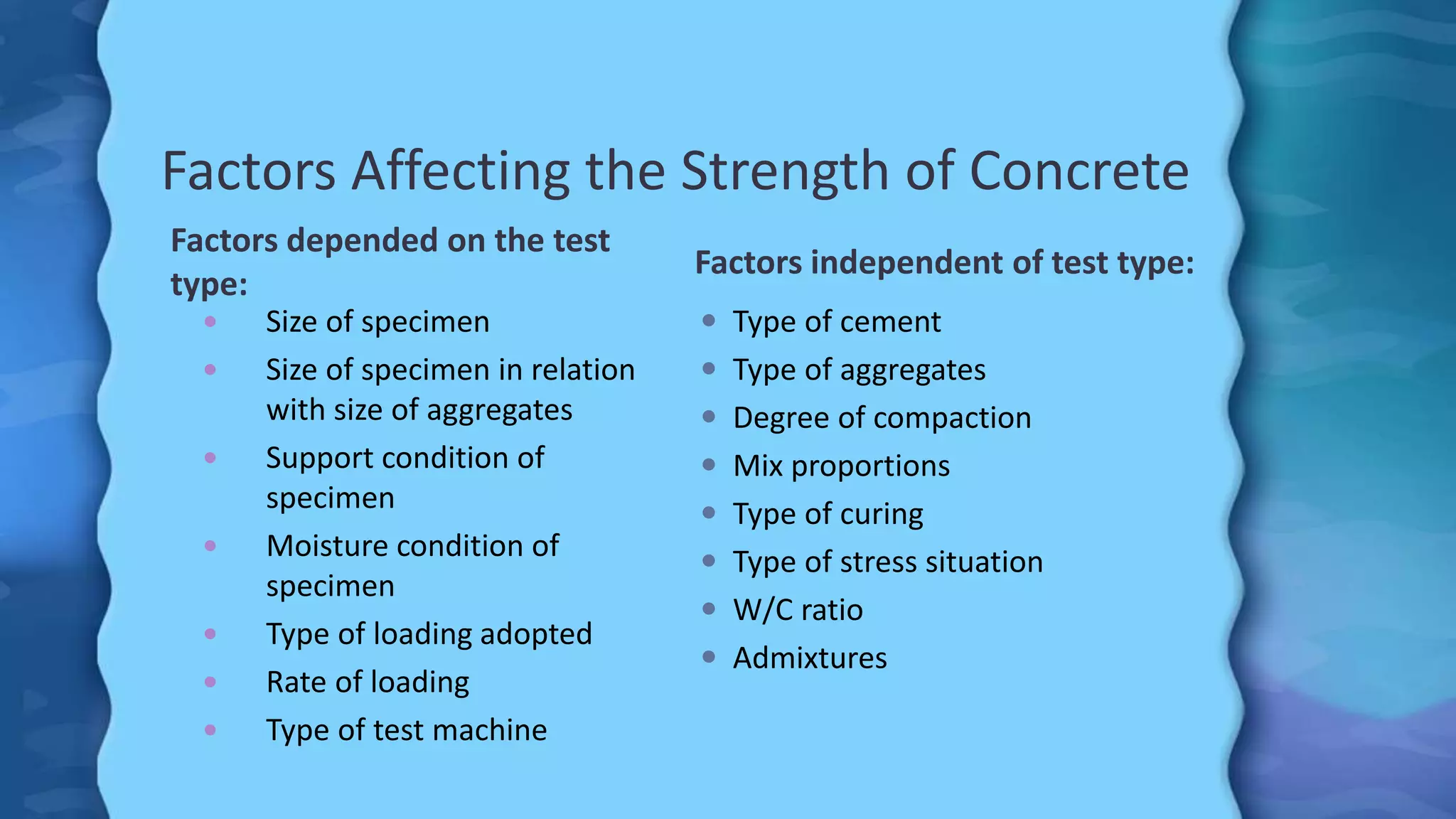 Factors Affecting the Strength of Concrete
Factors depended on the test
type:
Factors independent of test type:
 Size of specimen
 Size of specimen in relation
with size of aggregates
 Support condition of
specimen
 Moisture condition of
specimen
 Type of loading adopted
 Rate of loading
 Type of test machine
 Type of cement
 Type of aggregates
 Degree of compaction
 Mix proportions
 Type of curing
 Type of stress situation
 W/C ratio
 Admixtures
 