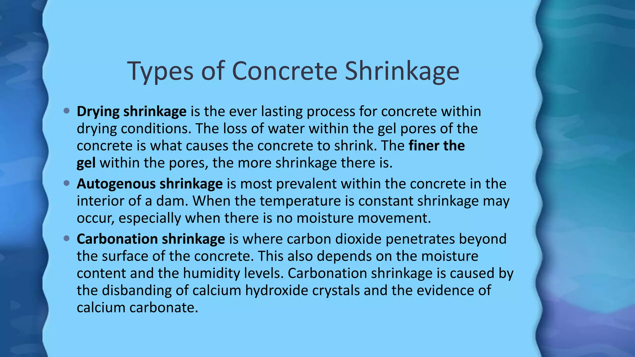 Types of Concrete Shrinkage
 Drying shrinkage is the ever lasting process for concrete within
drying conditions. The loss of water within the gel pores of the
concrete is what causes the concrete to shrink. The finer the
gel within the pores, the more shrinkage there is.
 Autogenous shrinkage is most prevalent within the concrete in the
interior of a dam. When the temperature is constant shrinkage may
occur, especially when there is no moisture movement.
 Carbonation shrinkage is where carbon dioxide penetrates beyond
the surface of the concrete. This also depends on the moisture
content and the humidity levels. Carbonation shrinkage is caused by
the disbanding of calcium hydroxide crystals and the evidence of
calcium carbonate.
 