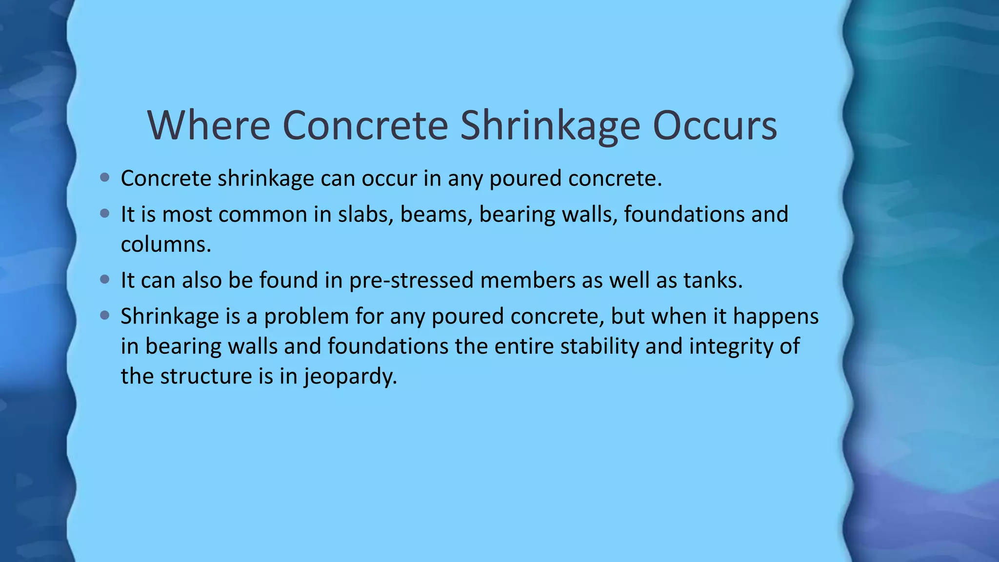 Where Concrete Shrinkage Occurs
 Concrete shrinkage can occur in any poured concrete.
 It is most common in slabs, beams, bearing walls, foundations and
columns.
 It can also be found in pre-stressed members as well as tanks.
 Shrinkage is a problem for any poured concrete, but when it happens
in bearing walls and foundations the entire stability and integrity of
the structure is in jeopardy.
 