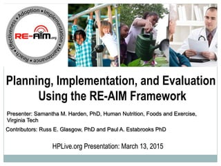 Planning, Implementation, and Evaluation
Using the RE-AIM Framework
HPLive.org Presentation: March 13, 2015
Contributors: Russ E. Glasgow, PhD and Paul A. Estabrooks PhD
Presenter: Samantha M. Harden, PhD, Human Nutrition, Foods and Exercise,
Virginia Tech
 
