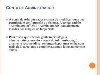 CONTA DE ADMINISTRADOR
 A conta de Administrador é capaz de modificar quaisquer
permissão e configuração do sistema. A contas padrão
“Administrator” e/ou “Administrador” são altamente
visadas nos ataques de força bruta.
 Para evitar que intrusos ganhem privilégios
administrativos usando a conta de Administrador, é
altamente recomendável renomeá-la,por uma senha com
mais de 8 caracteres e complexa,usando letras,numéros e
sinais.
 